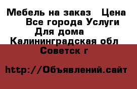 Мебель на заказ › Цена ­ 0 - Все города Услуги » Для дома   . Калининградская обл.,Советск г.